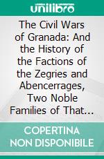 The Civil Wars of Granada: And the History of the Factions of the Zegries and Abencerrages, Two Noble Families of That City, to the Final Conquest by Ferdinand and Isabella. E-book. Formato PDF ebook