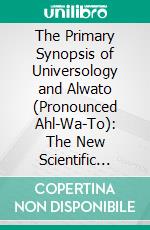 The Primary Synopsis of Universology and Alwato (Pronounced Ahl-Wa-To): The New Scientific Universal Language. E-book. Formato PDF ebook