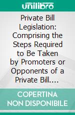 Private Bill Legislation: Comprising the Steps Required to Be Taken by Promoters or Opponents of a Private Bill. E-book. Formato PDF ebook