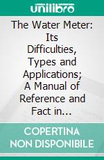The Water Meter: Its Difficulties, Types and Applications; A Manual of Reference and Fact in Connection With the Supply of Water by Meter. E-book. Formato PDF