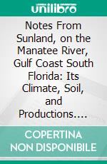 Notes From Sunland, on the Manatee River, Gulf Coast South Florida: Its Climate, Soil, and Productions. E-book. Formato PDF