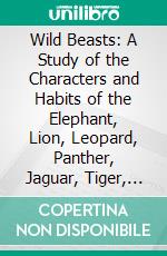 Wild Beasts: A Study of the Characters and Habits of the Elephant, Lion, Leopard, Panther, Jaguar, Tiger, Puma, Wolf, and Grizzly Bear. E-book. Formato PDF