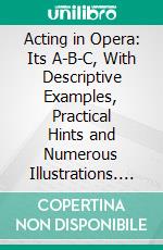 Acting in Opera: Its A-B-C, With Descriptive Examples, Practical Hints and Numerous Illustrations. E-book. Formato PDF ebook