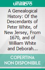 A Genealogical History: Of the Descendants of Peter White, of New Jersey, From 1670, and of William White and Deborah Tilton His Wife Loyalists. E-book. Formato PDF ebook