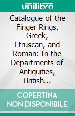 Catalogue of the Finger Rings, Greek, Etruscan, and Roman: In the Departments of Antiquities, British Museum. E-book. Formato PDF ebook