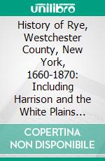 History of Rye, Westchester County, New York, 1660-1870: Including Harrison and the White Plains Till 1788. E-book. Formato PDF ebook