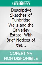 Descriptive Sketches of Tunbridge Wells and the Calverley Estate: With Brief Notices of the Picturesque Scenery, Seats, and Antiquities in the Vicinity, Embellished With Maps and Prints. E-book. Formato PDF ebook