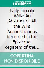 Early Lincoln Wills: An Abstract of All the Wills Administrations Recorded in the Episcopal Registers of the Old Diocese of Lincoln. E-book. Formato PDF