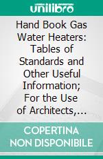 Hand Book Gas Water Heaters: Tables of Standards and Other Useful Information; For the Use of Architects, Engineers, Gas Men, Plumbers and All Others Engaged in Construction and Building. E-book. Formato PDF ebook
