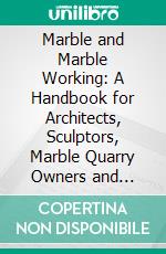 Marble and Marble Working: A Handbook for Architects, Sculptors, Marble Quarry Owners and Workers, and All Engaged in the Building and Decorative Industries. E-book. Formato PDF ebook