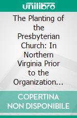 The Planting of the Presbyterian Church: In Northern Virginia Prior to the Organization of Winchester Presbytery, December 4, 1794. E-book. Formato PDF ebook