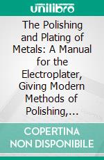 The Polishing and Plating of Metals: A Manual for the Electroplater, Giving Modern Methods of Polishing, Plating, Buffing, Oxydizing and Lacquering Metals, for the Progressive Workman. E-book. Formato PDF ebook