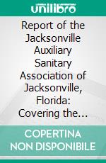 Report of the Jacksonville Auxiliary Sanitary Association of Jacksonville, Florida: Covering the Work of the Association During the Yellow Fever Epidemic, 1888. E-book. Formato PDF ebook