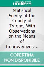 Statistical Survey of the County of Tyrone, With Observations on the Means of Improvement: Drawn Up in the Years 1801, and 1802, or the Consideration, and Under the Direction of the Dublin Society. E-book. Formato PDF ebook