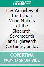 The Varnishes of the Italian Violin-Makers of the Sixteenth, Seventeenth and Eighteenth Centuries, and Their Influence on Tone. E-book. Formato PDF ebook