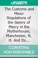 The Customs and Minor Regulations of the Sisters of Mercy in the Motherhouse, Manchester, N. H. And Its Branch Houses. E-book. Formato PDF ebook