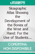 Skiagraphic Atlas Showing the Development of the Bones of the Wrist and Hand: For the Use of Students and Others. E-book. Formato PDF ebook