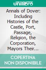 Annals of Dover: Including Histories of the Castle, Port, Passage, Religion, the Corporation, Mayors Their Times, Corporation Officials, Representation in Parliament, and Social History. E-book. Formato PDF ebook di John Bavington Jones