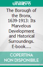 The Borough of the Bronx, 1639-1913: Its Marvelous Development and Historical Surroundings. E-book. Formato PDF ebook di Harry T. Cook