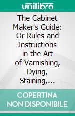 The Cabinet Maker's Guide: Or Rules and Instructions in the Art of Varnishing, Dying, Staining, Japanning, Polishing, Lackering, and Beautifying Wood, Ivory, Tortoiseshell,& Metal. E-book. Formato PDF ebook di George A. Siddons