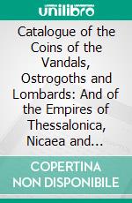 Catalogue of the Coins of the Vandals, Ostrogoths and Lombards: And of the Empires of Thessalonica, Nicaea and Trebizond, in the British Museum. E-book. Formato PDF