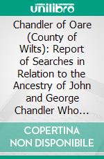 Chandler of Oare (County of Wilts): Report of Searches in Relation to the Ancestry of John and George Chandler Who Sailed From England to the Province of Pennsylvania, in the Year 1686. E-book. Formato PDF ebook di Thomas Allen Glenn