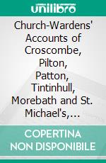 Church-Wardens' Accounts of Croscombe, Pilton, Patton, Tintinhull, Morebath and St. Michael's, Bath: Ranging From A. D. 1349 to 1560. E-book. Formato PDF ebook di Edmund Hobhouse