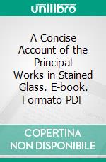 A Concise Account of the Principal Works in Stained Glass. E-book. Formato PDF ebook di Thomas Willement