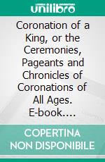 Coronation of a King, or the Ceremonies, Pageants and Chronicles of Coronations of All Ages. E-book. Formato PDF ebook