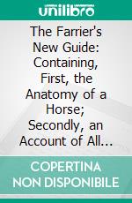 The Farrier's New Guide: Containing, First, the Anatomy of a Horse; Secondly, an Account of All the Diseases Incident to Horses, With Their Signs, Causes, and Method of Cure. E-book. Formato PDF ebook