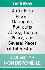 A Guide to Ripon, Harrogate, Fountains Abbey, Bolton Priory, and Several Places of Interest in Their Vicinity. E-book. Formato PDF ebook di John Richard Walbran