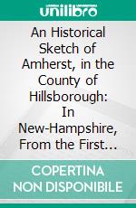 An Historical Sketch of Amherst, in the County of Hillsborough: In New-Hampshire, From the First Settlement to the Present Period. E-book. Formato PDF