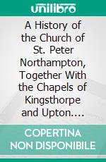 A History of the Church of St. Peter Northampton, Together With the Chapels of Kingsthorpe and Upton. E-book. Formato PDF ebook