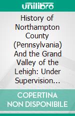 History of Northampton County (Pennsylvania) And the Grand Valley of the Lehigh: Under Supervision and Revision of William J. Heller, Assisted by an Advisory Board of Editors. E-book. Formato PDF