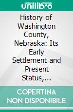 History of Washington County, Nebraska: Its Early Settlement and Present Status, Resources, Advantages and Future Prospects. E-book. Formato PDF ebook di John T. Bell