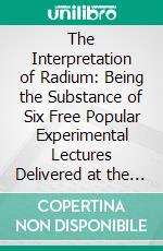 The Interpretation of Radium: Being the Substance of Six Free Popular Experimental Lectures Delivered at the University of Glasgow, 1908. E-book. Formato PDF ebook