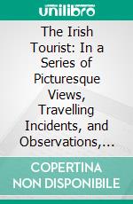 The Irish Tourist: In a Series of Picturesque Views, Travelling Incidents, and Observations, Statistical, Political and Moral on the Character and Aspect of the Irish Nation. E-book. Formato PDF ebook