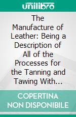 The Manufacture of Leather: Being a Description of All of the Processes for the Tanning and Tawing With Bark, Extracts, Chrome and All Modern Tannages in General Use. E-book. Formato PDF ebook di Charles Thomas David