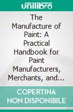 The Manufacture of Paint: A Practical Handbook for Paint Manufacturers, Merchants, and Painters. E-book. Formato PDF ebook