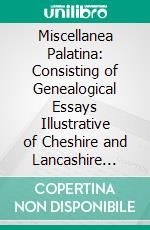 Miscellanea Palatina: Consisting of Genealogical Essays Illustrative of Cheshire and Lancashire Families, and of a Memoir on the Cheshire Domesday Roll, Compiled From Original Authorities. E-book. Formato PDF ebook