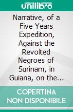 Narrative, of a Five Years Expedition, Against the Revolted Negroes of Surinam, in Guiana, on the Wild Coast of South America: From the Year 1772 to 1777. E-book. Formato PDF ebook di John Gabriel Stedman