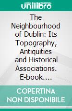 The Neighbourhood of Dublin: Its Topography, Antiquities and Historical Associations. E-book. Formato PDF ebook