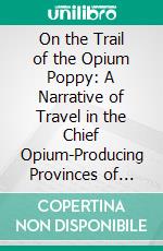 On the Trail of the Opium Poppy: A Narrative of Travel in the Chief Opium-Producing Provinces of China. E-book. Formato PDF ebook di Alexander Hosie