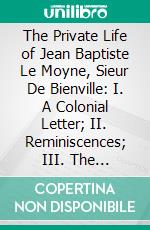 The Private Life of Jean Baptiste Le Moyne, Sieur De Bienville: I. A Colonial Letter; II. Reminiscences; III. The Mississippi Bubble; IV. In the Paris of Louis XV; V. A French Will; Vi; Montmartre. E-book. Formato PDF ebook