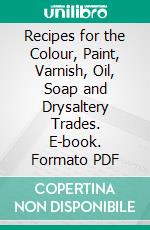 Recipes for the Colour, Paint, Varnish, Oil, Soap and Drysaltery Trades. E-book. Formato PDF ebook