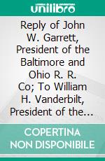 Reply of John W. Garrett, President of the Baltimore and Ohio R. R. Co; To William H. Vanderbilt, President of the New York Central and Hudson River R. R. Co: September 30, 1881. E-book. Formato PDF ebook di John W. Garrett