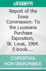 Report of the Iowa Commission: To the Louisiana Purchase Exposition, St. Louis, 1904. E-book. Formato PDF ebook di Freeman R. Conaway