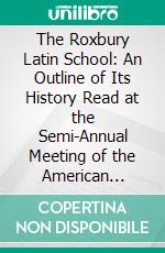 The Roxbury Latin School: An Outline of Its History Read at the Semi-Annual Meeting of the American Antiquarian Society, April 27, 1887. E-book. Formato PDF ebook