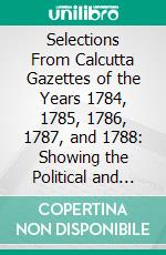 Selections From Calcutta Gazettes of the Years 1784, 1785, 1786, 1787, and 1788: Showing the Political and Social Condition of the English in India, Eighty Years Ago. E-book. Formato PDF ebook