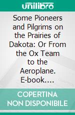 Some Pioneers and Pilgrims on the Prairies of Dakota: Or From the Ox Team to the Aeroplane. E-book. Formato PDF ebook di John B. Reese